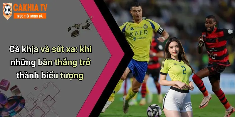 Cà khịa và sút xa: khi những bàn thắng trở thành biểu tượng