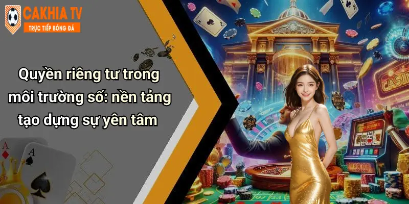Quyền riêng tư trong môi trường số: nền tảng tạo dựng sự yên tâm